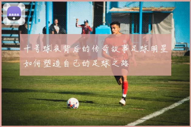 十号球衣背后的传奇故事足球明星如何塑造自己的足球之路