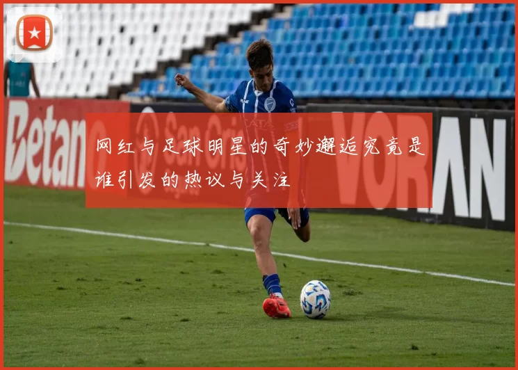 网红与足球明星的奇妙邂逅究竟是谁引发的热议与关注