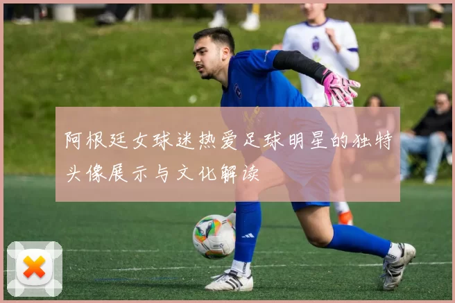 阿根廷女球迷热爱足球明星的独特头像展示与文化解读