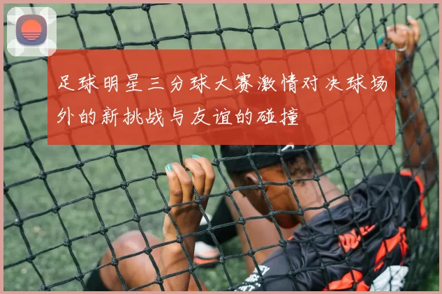足球明星三分球大赛激情对决球场外的新挑战与友谊的碰撞