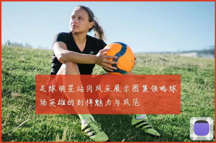 足球明星站岗风采展示图集领略球场英雄的别样魅力与风范