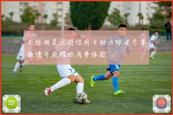 足球明星主题信用卡助力球迷尽享激情与荣耀的消费体验