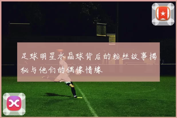 足球明星水晶球背后的粉丝故事揭秘与他们的偶像情缘