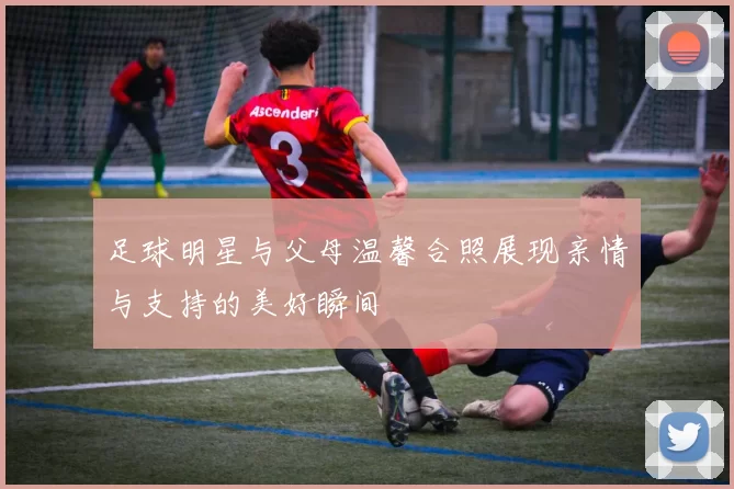 足球明星与父母温馨合照展现亲情与支持的美好瞬间