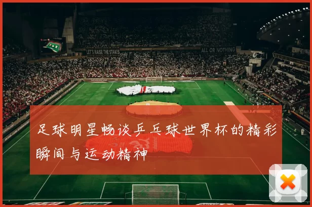 足球明星畅谈乒乓球世界杯的精彩瞬间与运动精神