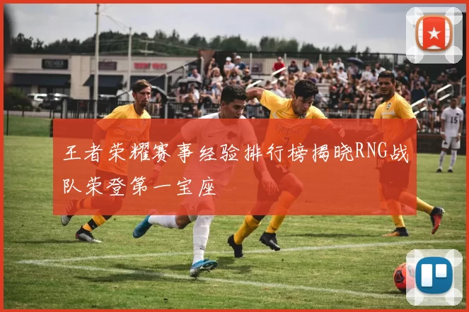 王者荣耀赛事经验排行榜揭晓RNG战队荣登第一宝座