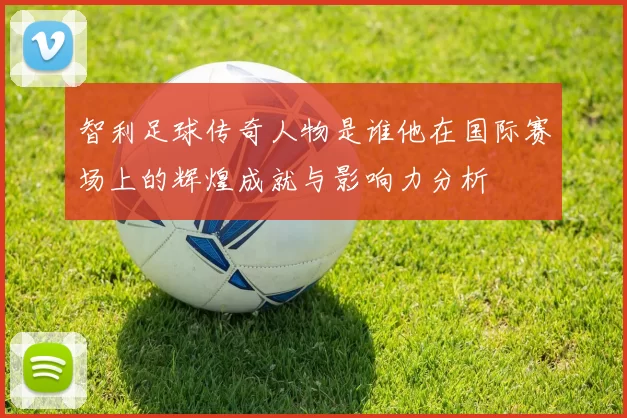 智利足球传奇人物是谁他在国际赛场上的辉煌成就与影响力分析