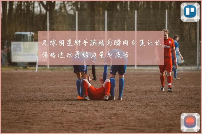 足球明星掰手腕精彩瞬间合集让你领略运动员的力量与技巧