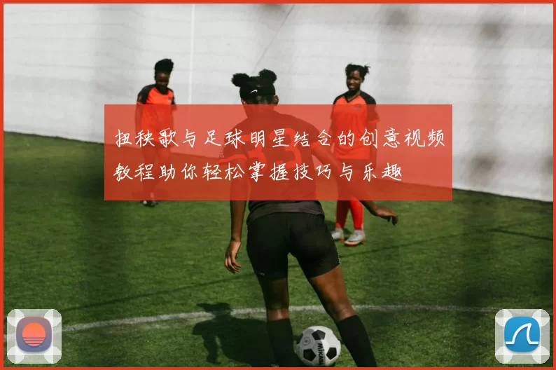 扭秧歌与足球明星结合的创意视频教程助你轻松掌握技巧与乐趣