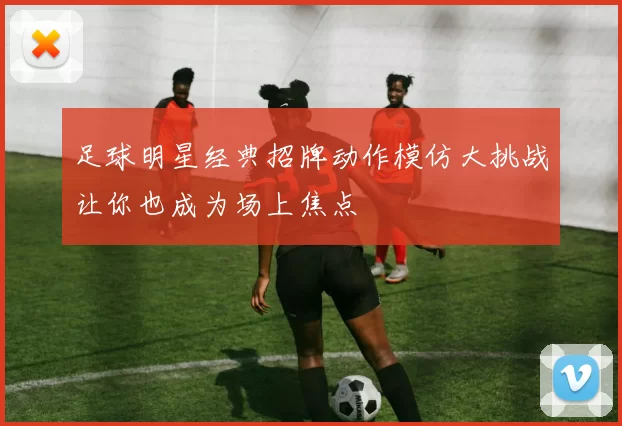 足球明星经典招牌动作模仿大挑战让你也成为场上焦点