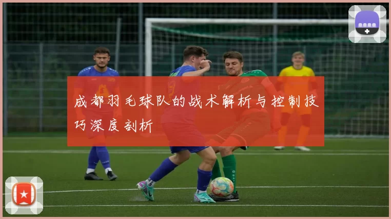 成都羽毛球队的战术解析与控制技巧深度剖析