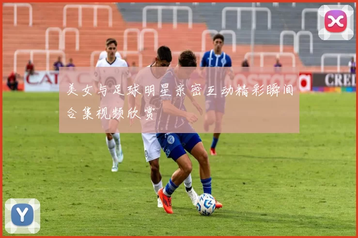 美女与足球明星亲密互动精彩瞬间合集视频欣赏