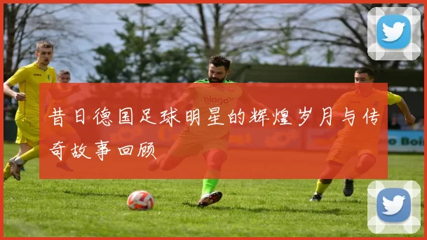 昔日德国足球明星的辉煌岁月与传奇故事回顾