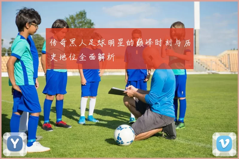 传奇黑人足球明星的巅峰时刻与历史地位全面解析