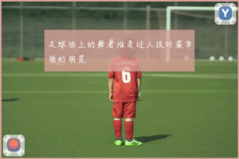足球场上的舞者谁是过人技巧最华丽的明星