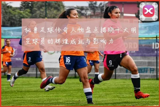 秘鲁足球传奇人物盘点揭晓十大明星球员的辉煌成就与影响力