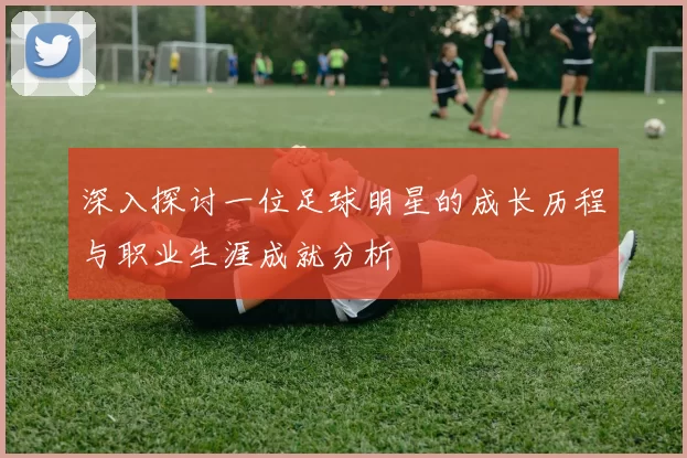 深入探讨一位足球明星的成长历程与职业生涯成就分析