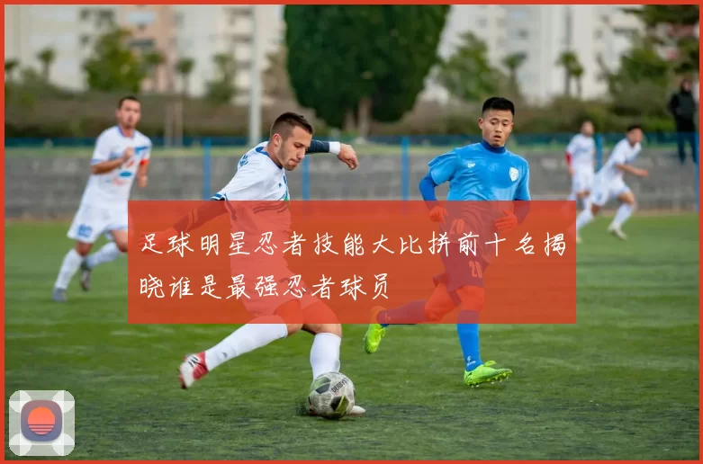 足球明星忍者技能大比拼前十名揭晓谁是最强忍者球员