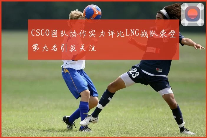 CSGO团队协作实力评比LNG战队荣登第九名引发关注