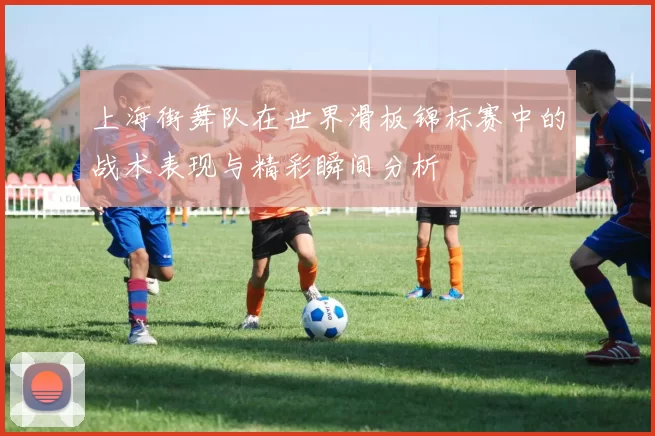 上海街舞队在世界滑板锦标赛中的战术表现与精彩瞬间分析