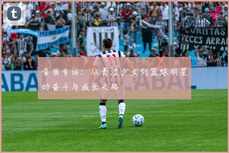 黄丽专访：从青涩少女到篮球明星的奋斗与成长之路