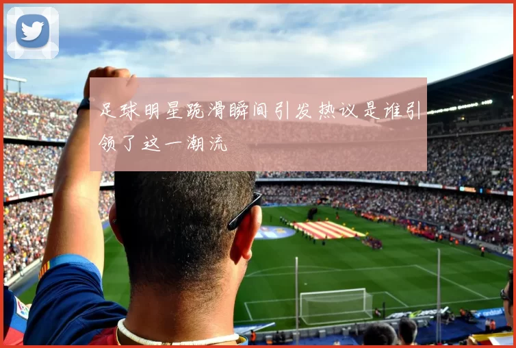 足球明星跪滑瞬间引发热议是谁引领了这一潮流