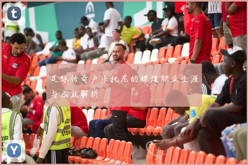 足球传奇卢卡托尼的辉煌职业生涯与成就解析