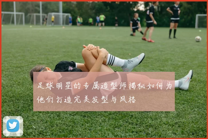 足球明星的专属造型师揭秘如何为他们打造完美发型与风格