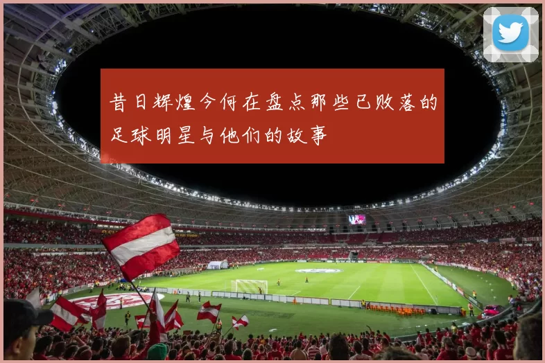 昔日辉煌今何在盘点那些已败落的足球明星与他们的故事