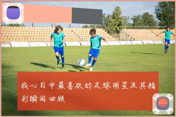 我心目中最喜欢的足球明星及其精彩瞬间回顾