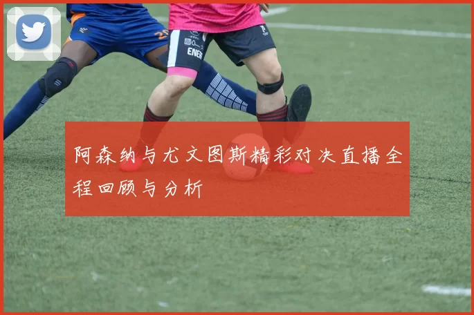 阿森纳与尤文图斯精彩对决直播全程回顾与分析