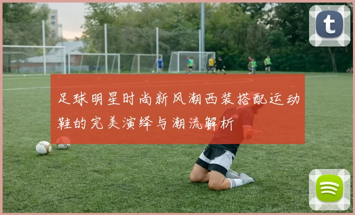 足球明星时尚新风潮西装搭配运动鞋的完美演绎与潮流解析