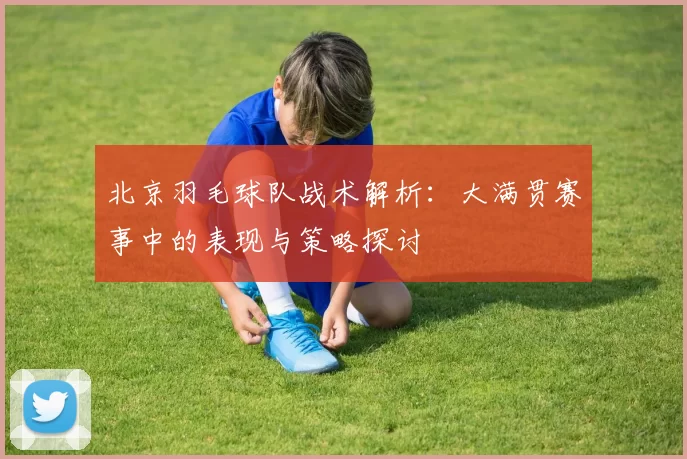 北京羽毛球队战术解析：大满贯赛事中的表现与策略探讨