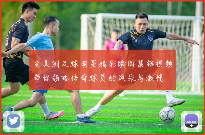 南美洲足球明星精彩瞬间集锦视频带你领略传奇球员的风采与激情